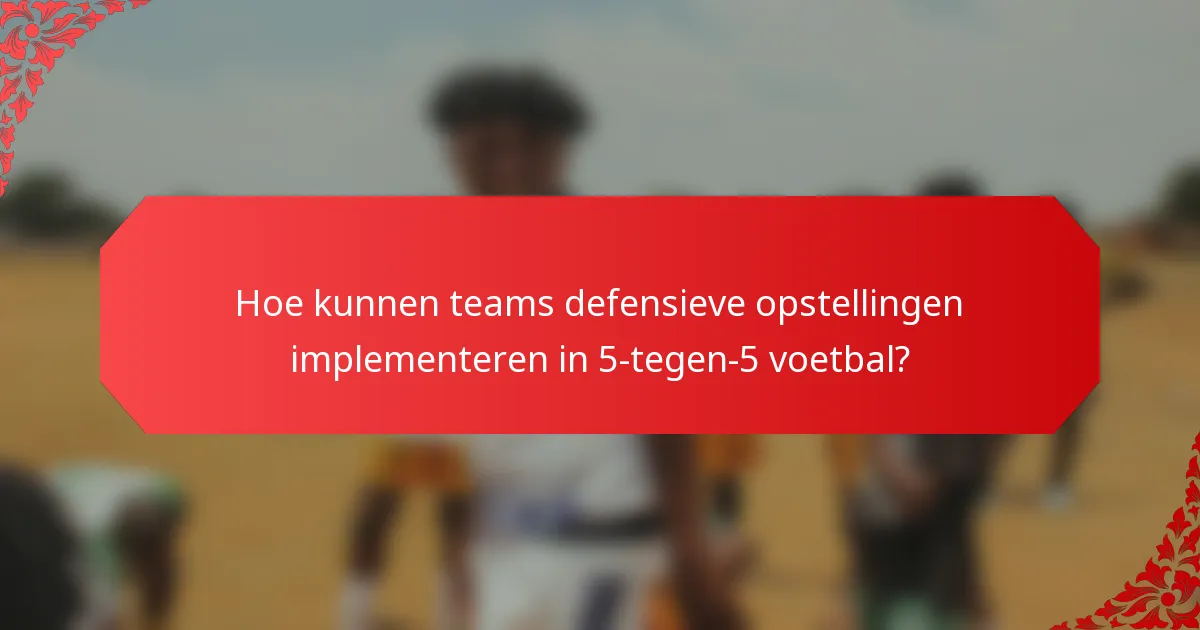 Hoe kunnen teams defensieve opstellingen implementeren in 5-tegen-5 voetbal?