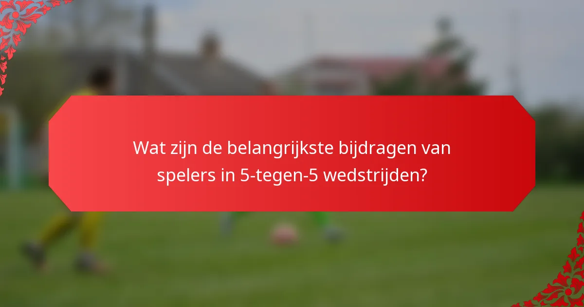 Wat zijn de belangrijkste bijdragen van spelers in 5-tegen-5 wedstrijden?