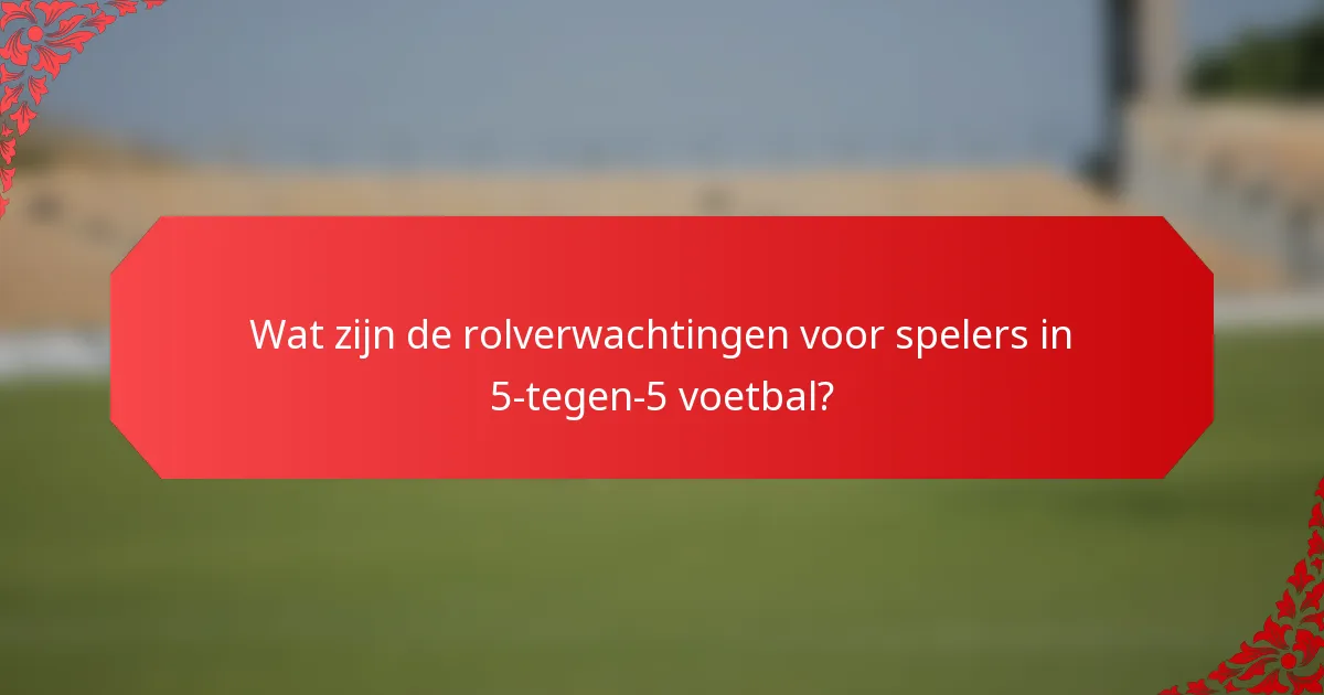 Wat zijn de rolverwachtingen voor spelers in 5-tegen-5 voetbal?